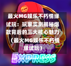  最火MG娱乐不朽情缘试玩：玩家实测揭秘爆款背后的三大核心魅力（最火MG娱乐不朽情缘试玩）